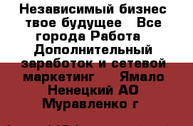 Независимый бизнес-твое будущее - Все города Работа » Дополнительный заработок и сетевой маркетинг   . Ямало-Ненецкий АО,Муравленко г.